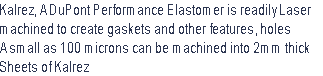 Kalrez, A DuPont Performance Elastomer is readily Laser  
machined to create gaskets and other features, holes
A small as 100 microns can be machined into 2mm thick
Sheets of Kalrez